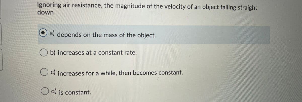 Ignoring air resistance, the magnitude of the velocity of an object falling straight
down
a) depends on the mass of the object.
b) increases at a constant rate.
c) increases for a while, then becomes constant.
d) is constant.
