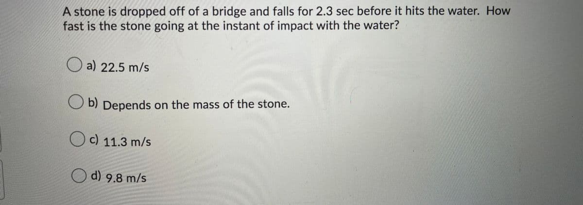 A stone is dropped off of a bridge and falls for 2.3 sec before it hits the water. How
fast is the stone going at the instant of impact with the water?
O a) 22.5 m/s
O b) Depends on the mass of the stone.
b)
c) 11.3 m/s
d) 9.8 m/s
