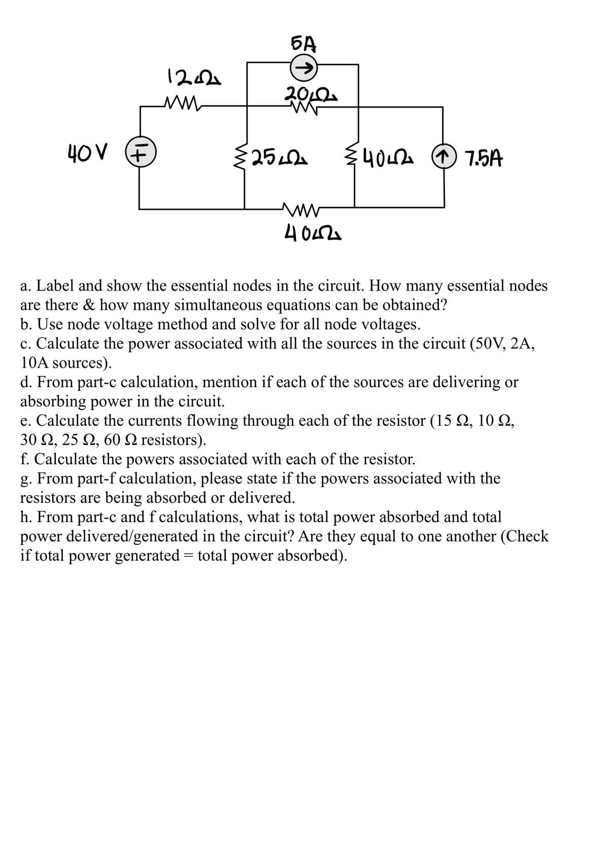 БА
122
2012.
40V F
25
{40LA O 7.5A
a. Label and show the essential nodes in the circuit. How many essential nodes
are there & how many simultaneous equations can be obtained?
b. Use node voltage method and solve for all node voltages.
c. Calculate the power associated with all the sources in the circuit (50V, 2A,
10A sources).
d. From part-c calculation, mention if each of the sources are delivering or
absorbing power in the circuit.
e. Calculate the currents flowing through each of the resistor (15 Q, 10 Q,
30 Ω, 25 Ω, 60 Ω resistors ).
f. Calculate the powers associated with each of the resistor.
From part-f calculation, please state if the powers associated with the
g.
resistors are being absorbed or delivered.
h. From part-c and f calculations, what is total power absorbed and total
power delivered/generated in the circuit? Are they equal to one another (Check
if total power generated = total power absorbed).
