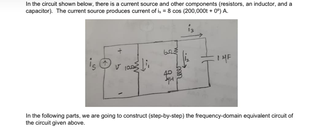 In the circuit shown below, there is a current source and other components (resistors, an inductor, and a
capacitor). The current source produces current of is = 8 cos (200,000t + 0º) A.
13
is
In the following parts, we are going to construct (step-by-step) the frequency-domain equivalent circuit of
the circuit given above.
