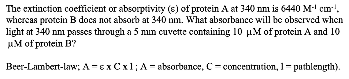 The extinction coefficient or absorptivity (ɛ) of protein A at 340 nm is 6440 M-1 cm-1,
whereas protein B does not absorb at 340 nm. What absorbance will be observed when
light at 340 nm passes through a 5 mm cuvette containing 10 µM of protein A and 10
µM of protein B?
Beer-Lambert-law; A = ɛ x C x1; A = absorbance, C= concentration, 1= pathlength).
