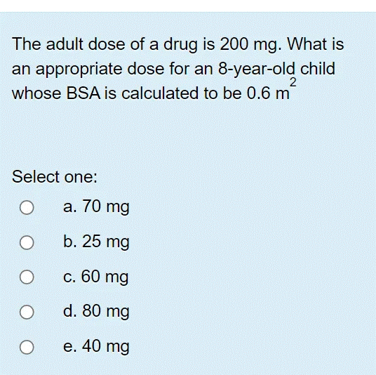 The adult dose of a drug is 200 mg. What is
an appropriate dose for an 8-year-old child
2
whose BSA is calculated to be 0.6 m
Select one:
a. 70 mg
b. 25 mg
c. 60 mg
d. 80 mg
e. 40 mg
