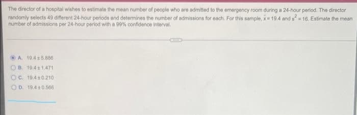 The director of a hospital wishes to estimate the mean number of people who are admitted to the emergency room during a 24-hour period. The director
randomly selects 49 different 24-hour periods and determines the number of admissions for each. For this sample, k= 194 and s = 16, Estimate the mean
number of admissions per 24-hour period with a 99% confidence interval.
O A. 19.45,886
OB. 19.41.471
OC. 19.410.210
O D. 19.40.566
