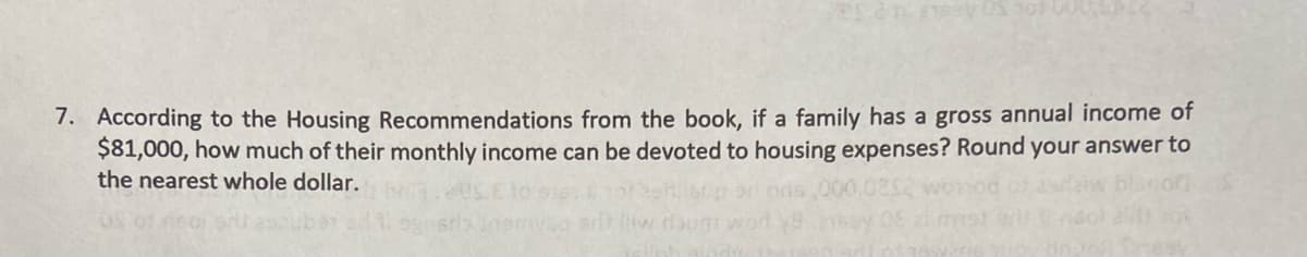 7. According to the Housing Recommendations from the book, if a family has a gross annual income of
$81,000, how much of their monthly income can be devoted to housing expenses? Round your answer to
the nearest whole dollar.
