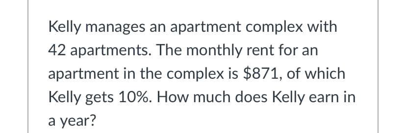Kelly manages an apartment complex with
42 apartments. The monthly rent for an
apartment in the complex is $871, of which
Kelly gets 10%. How much does Kelly earn in
а year?
