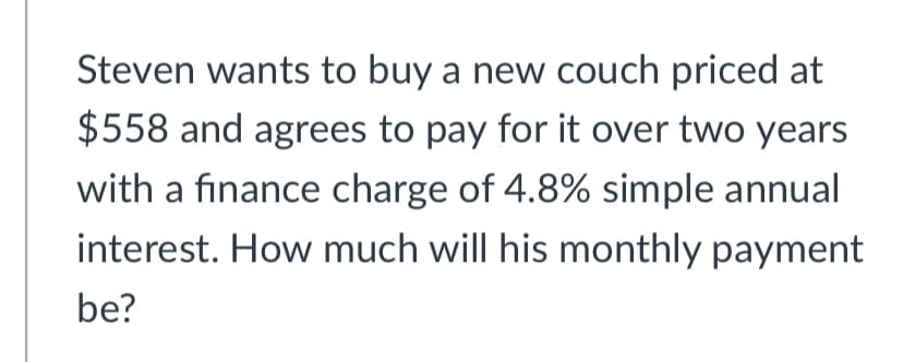 Steven wants to buy a new couch priced at
$558 and agrees to pay for it over two years
with a finance charge of 4.8% simple annual
interest. How much will his monthly payment
be?
