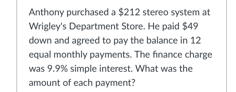 Anthony purchased a $212 stereo system at
Wrigley's Department Store. He paid $49
down and agreed to pay the balance in 12
equal monthly payments. The finance charge
was 9.9% simple interest. What was the
amount of each payment?
