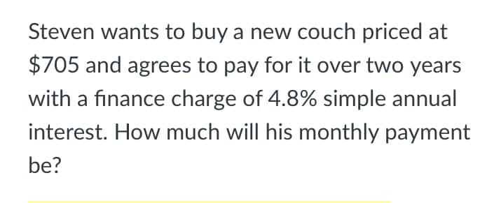 Steven wants to buy a new couch priced at
$705 and agrees to pay for it over two years
with a finance charge of 4.8% simple annual
interest. How much will his monthly payment
be?

