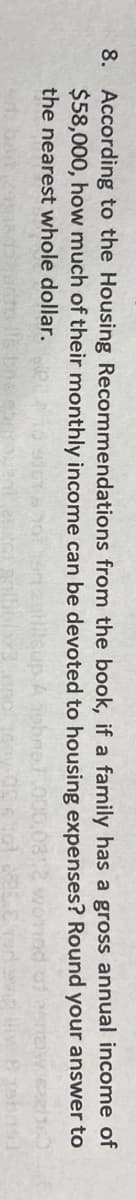 8. According to the Housing Recommendations from the book, if a family has a gross annual income of
$58,000, how much of their monthly income can be devoted to housing expenses? Round your answer to
the nearest whole dollar.
