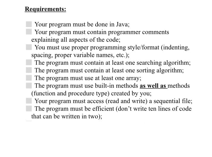Requirements:
Your program must be done in Java;
Your program must contain programmer comments
explaining all aspects of the code;
You must use proper programming style/format (indenting,
spacing, proper variable names, etc.);
The program must contain at least one searching algorithm;
The program must contain at least one sorting algorithm;
The program must use at least one array;
The program must use built-in methods as well as methods
(function and procedure type) created by you;
Your program must access (read and write) a sequential file;
The program must be efficient (don't write ten lines of code
that can be written in two);