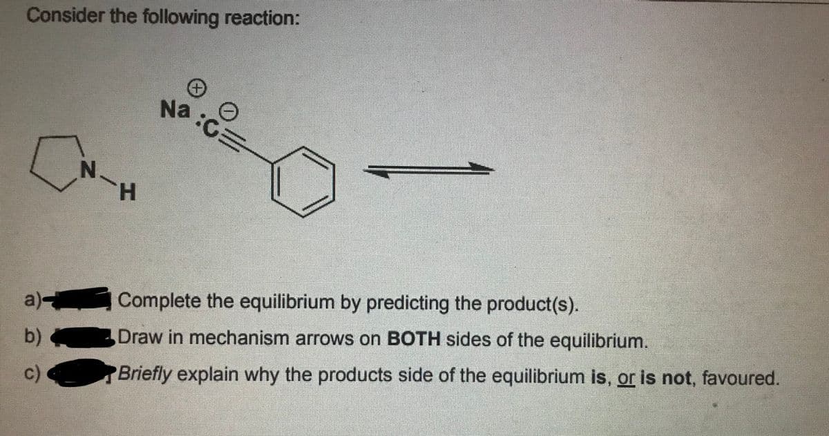 Consider the following reaction:
Na:C=
N.
TH.
a) Complete the equilibrium by predicting the product(s).
b)
Draw in mechanism arrows on BOTH sides of the equilibrium.
Briefly explain why the products side of the equilibrium is, or is not, favoured.
