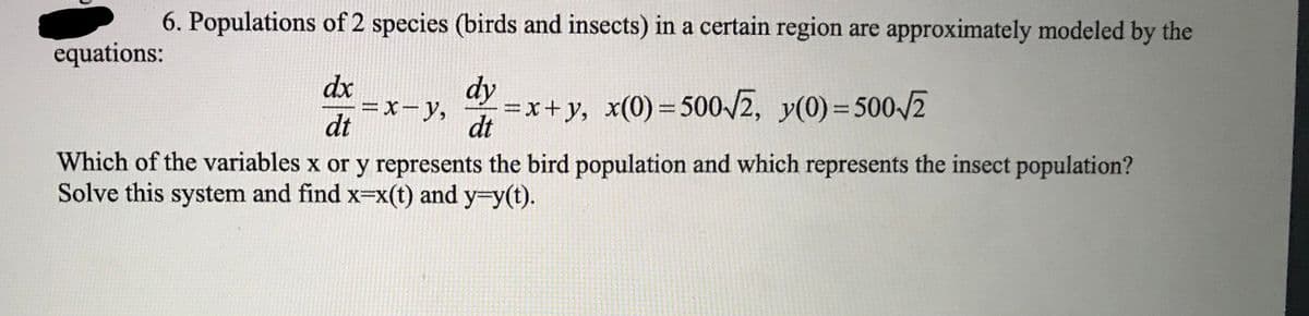 6. Populations of 2 species (birds and insects) in a certain region are approximately modeled by the
equations:
dx
= x- y,
dt
dy
=x+y, x(0) 500-/2, y(0)= 500/2
dt
%D
Which of the variables x or y represents the bird population and which represents the insect population?
Solve this system and find x=x(t) and y=y(t).

