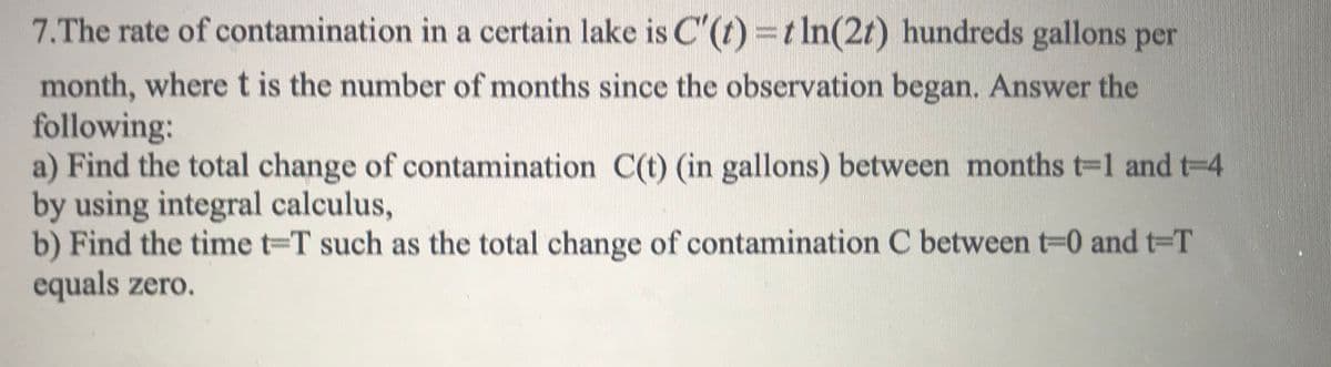 7.The rate of contamination in a certain lake is C ()=tIn(2/) hundreds gallons per
month, where t is the number of months since the observation began. Answer the
following:
a) Find the total change of contamination C(t) (in gallons) between months t-1 and t-4
by using integral calculus,
b) Find the time t-T such as the total change of contamination C between t-0 and t-T
equals zero.
