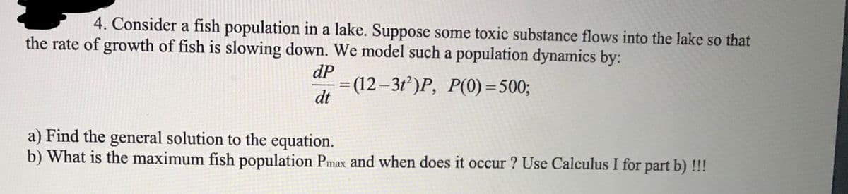 4. Consider a fish population in a lake. Suppose some toxic substance flows into the lake so that
the rate of growth of fish is slowing down. We model such a population dynamics by:
dP
= (12–3t²)P, P(0) =500;
dt
%3D
a) Find the general solution to the equation.
b) What is the maximum fish population Pmax and when does it occur ? Use Calculus I for part b) !!!
