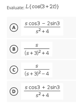 Evaluate: L{cos(3+2t)}
s cos32sin3
A
s²+4
S
B
(s+3)²+4
S
C
(s+3)² - 4
s cos3+2sin3
D
s²+4