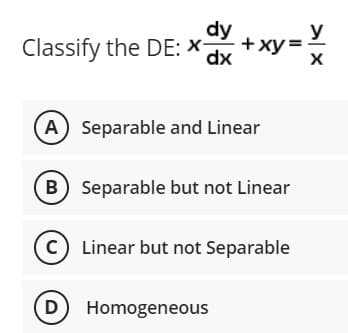y
Classify the DE: X- +xy=
dy
dx
X
A) Separable and Linear
B) Separable but not Linear
C) Linear but not Separable
(D) Homogeneous