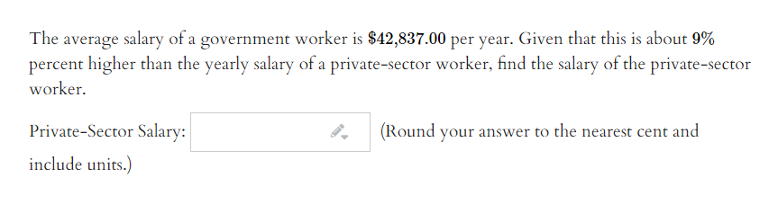 The average salary of a government worker is $42,837.00 per year. Given that this is about 9%
percent higher than the yearly salary of a private-sector worker, find the salary of the private-sector
worker.
Private-Sector Salary:
(Round your answer to the nearest cent and
include units.)
