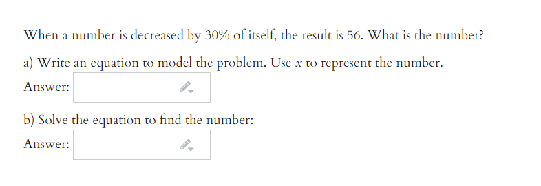 When a number is decreased by 30% of itself, the result is 56. What is the number?
a) Write an equation to model the problem. Use x to represent the number.
Answer:
b) Solve the equation to find the number:
Answer:
