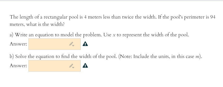 The length of a rectangular pool is 4 meters less than twice the width. If the pool's perimeter is 94
meters, what is the width?
a) Write an equation to model the problem. Use x to represent the width of the pool.
Answer:
b) Solve the equation to find the width of the pool. (Note: Include the units, in this case m).
Answer:
A
