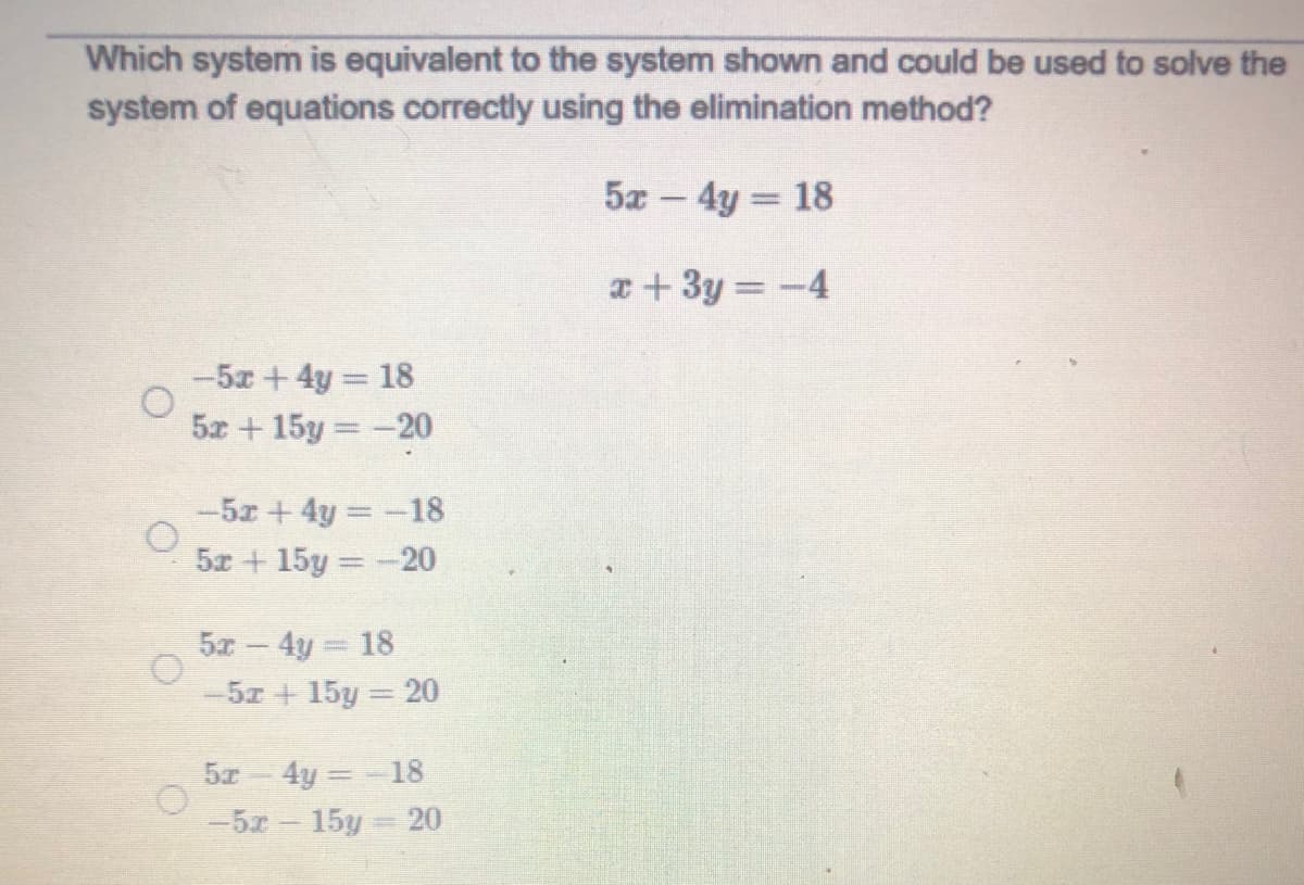 Which system is equivalent to the system shown and could be used to solve the
system of equations correctly using the elimination method?
5a - 4y 18
a+ 3y = -4
-5x+4y 18
5x +15y -20
-5x +4y -18
5x + 15y =-20
5x - 4y 18
-5z + 15y = 20
5z 4y =-18
-5x 15y 20

