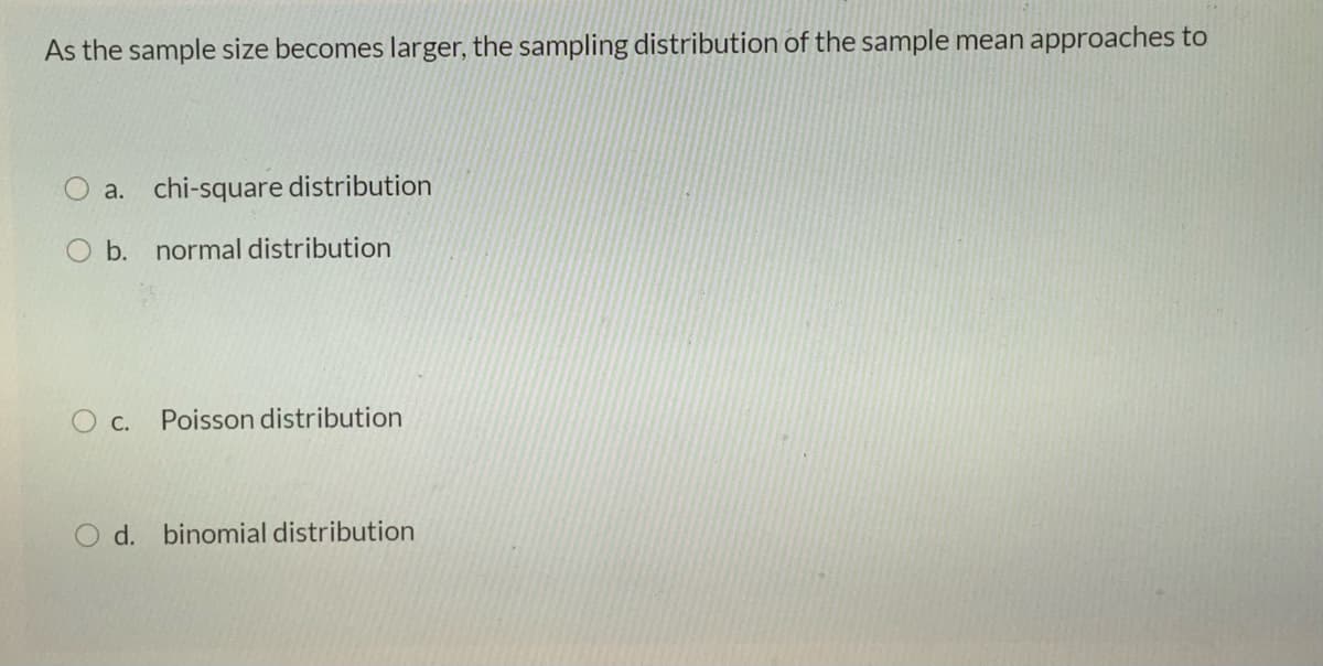 As the sample size becomes larger, the sampling distribution of the sample mean approaches to
a. chi-square distribution
b. normal distribution
O c.
Poisson distribution
O d. binomial distribution
