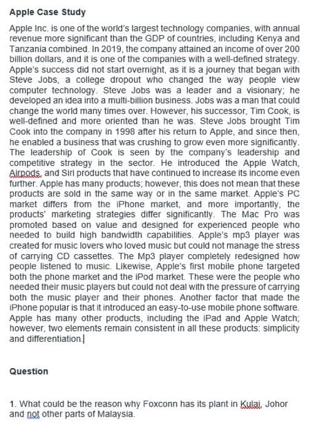 Apple Case Study
Apple Inc. is one of the world's largest technology companies, with annual
revenue more significant than the GDP of countries, including Kenya and
Tanzania combined. In 2019, the company attained an income of over 200
billion dollars, and it is one of the companies with a well-defined strategy.
Apple's success did not start overnight, as it is a journey that began with
Steve Jobs, a college dropout who changed the way people view
computer technology. Steve Jobs was a leader and a visionary; he
developed an idea into a multi-billion business. Jobs was a man that could
change the world many times over. However, his successor, Tim Cook, is
well-defined and more oriented than he was. Steve Jobs brought Tim
Cook into the company in 1998 after his return to Apple, and since then,
he enabled a business that was crushing to grow even more significantly.
The leadership of Cook is seen by the company's leadership and
competitive strategy in the sector. He introduced the Apple Watch,
Airpods, and Siri products that have continued to increase its income even
further. Apple has many products; however, this does not mean that these
products are sold in the same way or in the same market. Apple's PC
market differs from the iPhone market, and more importantly, the
products marketing strategies differ significantly. The Mac Pro was
promoted based on value and designed for experienced people who
needed to build high bandwidth capabilities. Apple's mp3 player was
created for music lovers who loved music but could not manage the stress
of carrying CD cassettes. The Mp3 player completely redesigned how
people listened to music. Likewise, Apple's first mobile phone targeted
both the phone market and the iPod market. These were the people who
needed their music players but could not deal with the pressure of carrying
both the music player and their phones. Another factor that made the
iPhone popular is that it introduced an easy-to-use mobile phone software.
Apple has many other products, including the iPad and Apple Watch;
however, two elements remain consistent in all these products: simplicity
and differentiation.
Question
1. What could be the reason why Foxconn has its plant in Kulai, Johor
and not other parts of Malaysia.