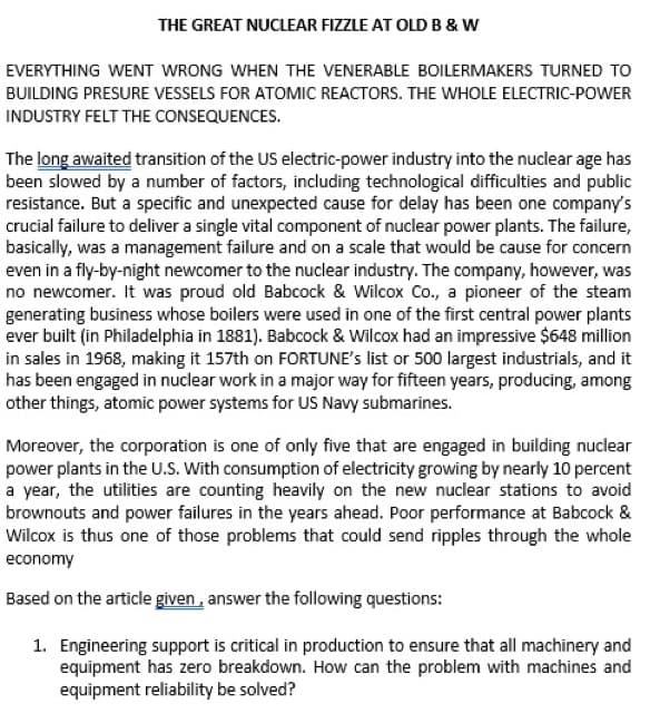 THE GREAT NUCLEAR FIZZLE AT OLD B & W
EVERYTHING WENT WRONG WHEN THE VENERABLE BOILERMAKERS TURNED TO
BUILDING PRESURE VESSELS FOR ATOMIC REACTORS. THE WHOLE ELECTRIC-POWER
INDUSTRY FELT THE CONSEQUENCES.
The long awaited transition of the US electric-power industry into the nuclear age has
been slowed by a number of factors, including technological difficulties and public
resistance. But a specific and unexpected cause for delay has been one company's
crucial failure to deliver a single vital component of nuclear power plants. The failure,
basically, was a management failure and on a scale that would be cause for concern
even in a fly-by-night newcomer to the nuclear industry. The company, however, was
no newcomer. It was proud old Babcock & Wilcox Co., a pioneer of the steam
generating business whose boilers were used in one of the first central power plants
ever built (in Philadelphia in 1881). Babcock & Wilcox had an impressive $648 million
in sales in 1968, making it 157th on FORTUNE's list or 500 largest industrials, and it
has been engaged in nuclear work in a major way for fifteen years, producing, among
other things, atomic power systems for US Navy submarines.
Moreover, the corporation is one of only five that are engaged in building nuclear
power plants in the U.S. With consumption of electricity growing by nearly 10 percent
a year, the utilities are counting heavily on the new nuclear stations to avoid
brownouts and power failures in the years ahead. Poor performance at Babcock &
Wilcox is thus one of those problems that could send ripples through the whole
economy
Based on the article given, answer the following questions:
1. Engineering support is critical in production to ensure that all machinery and
equipment has zero breakdown. How can the problem with machines and
equipment reliability be solved?