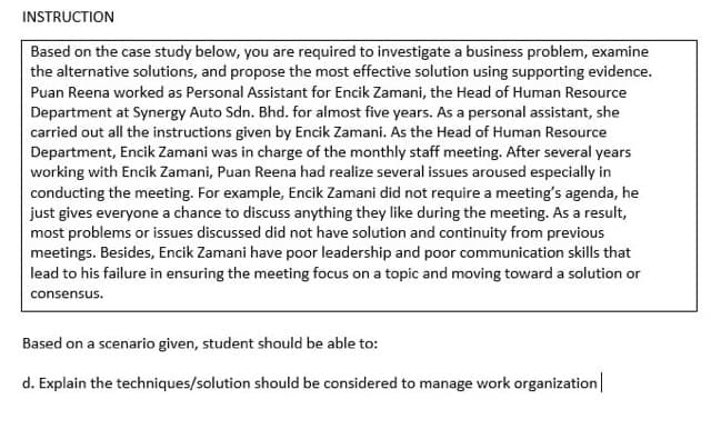 INSTRUCTION
Based on the case study below, you are required to investigate a business problem, examine
the alternative solutions, and propose the most effective solution using supporting evidence.
Puan Reena worked as Personal Assistant for Encik Zamani, the Head of Human Resource
Department at Synergy Auto Sdn. Bhd. for almost five years. As a personal assistant, she
carried out all the instructions given by Encik Zamani. As the Head of Human Resource
Department, Encik Zamani was in charge of the monthly staff meeting. After several years
working with Encik Zamani, Puan Reena had realize several issues aroused especially in
conducting the meeting. For example, Encik Zamani did not require a meeting's agenda, he
just gives everyone a chance to discuss anything they like during the meeting. As a result,
most problems or issues discussed did not have solution and continuity from previous
meetings. Besides, Encik Zamani have poor leadership and poor communication skills that
lead to his failure in ensuring the meeting focus on a topic and moving toward a solution or
consensus.
Based on a scenario given, student should be able to:
d. Explain the techniques/solution should be considered to manage work organization|