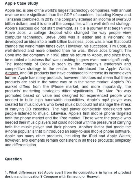 Apple Case Study
Apple Inc. is one of the world's largest technology companies, with annual
revenue more significant than the GDP of countries, including Kenya and
Tanzania combined. In 2019, the company attained an income of over 200
billion dollars, and it is one of the companies with a well-defined strategy.
Apple's success did not start overnight, as it is a journey that began with
Steve Jobs, a college dropout who changed the way people view
computer technology. Steve Jobs was a leader and a visionary; he
developed an idea into a multi-billion business. Jobs was a man that could
change the world many times over. However, his successor, Tim Cook, is
well-defined and more oriented than he was. Steve Jobs brought Tim
Cook into the company in 1998 after his return to Apple, and since then,
he enabled a business that was crushing to grow even more significantly.
The leadership of Cook is seen by the company's leadership and
competitive strategy in the sector. He introduced the Apple Watch,
Airpods, and Siri products that have continued to increase its income even
further. Apple has many products; however, this does not mean that these
products are sold in the same way or in the same market. Apple's PC
market differs from the iPhone market, and more importantly, the
products marketing strategies differ significantly. The Mac Pro was
promoted based on value and designed for experienced people who
needed to build high bandwidth capabilities. Apple's mp3 player was
created for music lovers who loved music but could not manage the stress
of carrying CD cassettes. The Mp3 player completely redesigned how
people listened to music. Likewise, Apple's first mobile phone targeted
both the phone market and the iPod market. These were the people who
needed their music players but could not deal with the pressure of carrying
both the music player and their phones. Another factor that made the
iPhone popular is that it introduced an easy-to-use mobile phone software.
Apple has many other products, including the iPad and Apple Watch;
however, two elements remain consistent in all these products: simplicity
and differentiation.
Question
1. What differences set Apple apart from its competitors in terms of product
design and innovation? Compare with Samsung or Huawei.