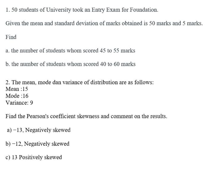 1. 50 students of University took an Entry Exam for Foundation.
Given the mean and standard deviation of marks obtained is 50 marks and 5 marks.
Find
a. the number of students whom scored 45 to 55 marks
b. the number of students whom scored 40 to 60 marks
2. The mean, mode dan variance of distribution are as follows:
Mean :15
Mode:16
Variance: 9
Find the Pearson's coefficient skewness and comment on the results.
a)-13, Negatively skewed
b)-12, Negatively skewed
c) 13 Positively skewed