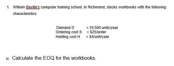 1. William Beville's computer training school, in Richmond, stocks workbooks with the following
characteristics:
Demand D
Ordering cost S
Holding cost H
= 19,500 units/year
= $25/order
= $4/unit/year
a) Calculate the EOQ for the workbooks.