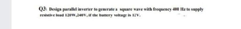 Q3 Design parallel inverter to generate a square wave with frequency 400 Hz to supply
resistive load 120w,240V, if the battery voltage is 12V.
