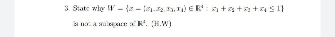 3. State why W =
{x = (x1, 2, T3, T4) € R' : #1 + x2 + 23 + 04 < 1}
is not a
subspace of R'. (H.W)
