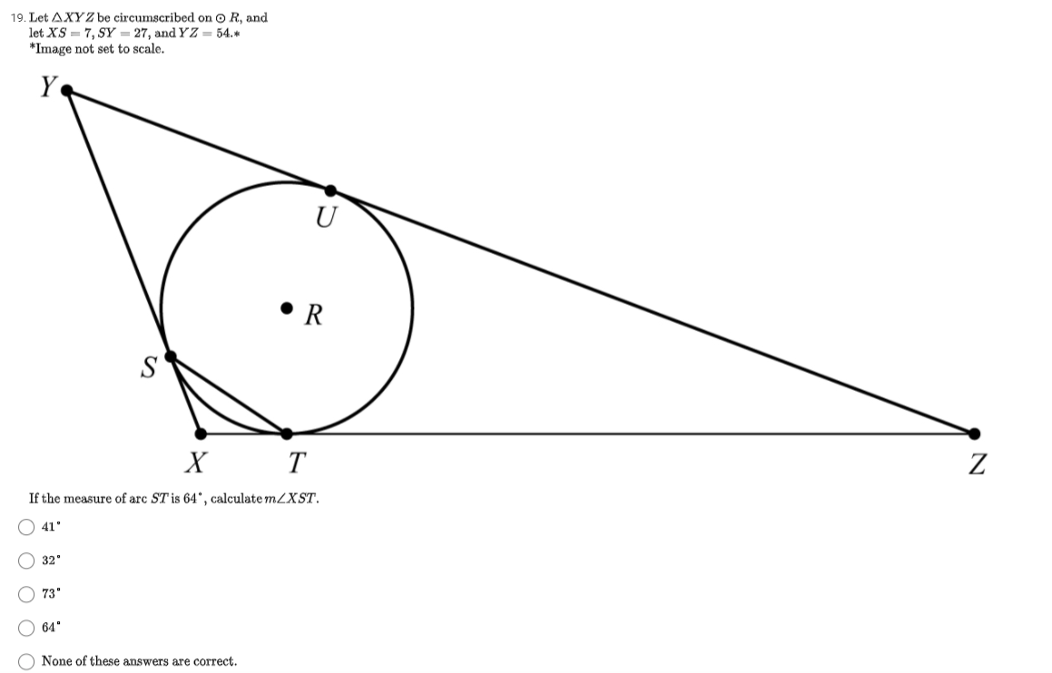 19. Let AXYZ be circumscribed on o R, and
let XS = 7, SY = 27, and YZ = 54.*
*Image not set to scale.
Y
• R
S
х
T
If the measure of arc ST is 64°, calculate mZXST.
O 41'
O 32"
O 73"
64"
O None of these answers are correct.
O O O O O
