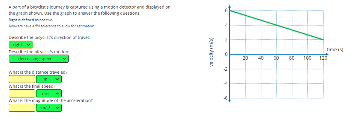 A part of a bicyclist's journey is captured using a motion detector and displayed on
the graph shown. Use the graph to answer the following questions.
Right is defined as positive.
Answers have a 5% tolerance to allow for estimation.
4
Describe the bicyclist's direction of travel:
right
time (s)
Describe the bicyclist's motion:
decreasing speed
20
40
60
80
100
120
-2
What is the distance traveled?
m
-4
What is the final speed?
m/s
-6,
What is the magnitude of the acceleration?
m/s?
velocity (m/s)
21
