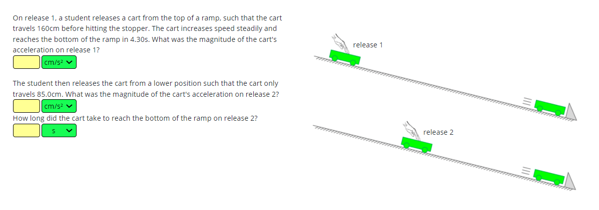 On release 1, a student releases a cart from the top of a ramp, such that the cart
travels 160cm before hitting the stopper. The cart increases speed steadily and
reaches the bottom of the ramp in 4.30s. What was the magnitude of the cart's
release 1
acceleration on release 1?
cm/s2 v
The student then releases the cart from a lower position such that the cart only
travels 85.0cm. What was the magnitude of the cart's acceleration on release 2?
cm/s? v
How long did the cart take to reach the bottom of the ramp on release 2?
release 2
