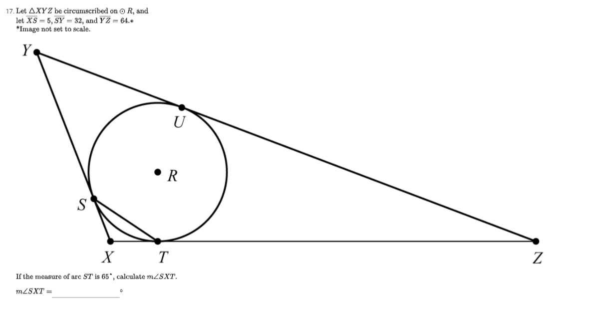 17. Let AXYZ be circumscribed on O R, and
let XS = 5, SY = 32, and YZ = 64.*
*Image not set to scale.
Y
U
• R
S
X T
If the measure of arc ST is 65*, calculate mLSXT.
MLSXT =
