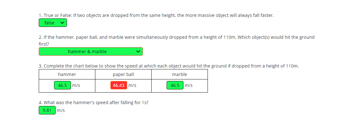 1. True or False: If two objects are dropped from the same height, the more massive object will always fall faster.
false
2. If the hammer, paper ball, and marble were simultaneously dropped from a height of 110m. Which object(s) would hit the ground
first?
hammer & marble
3. Complete the chart below to show the speed at which each object would hit the ground if dropped from a height of 110m.
hammer
paper ball
marble
46.5 m/s
46.43 m/s
46.5 m/s
4. What was the hammer's speed after falling for 1s?
9.81
m/s
