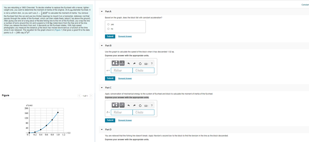 Constant
You are rebuilding a 1965 Chevrolet. To decide whether to replace the flywheel with a newer, lighter-
weight one, you want to determine the moment of inertia of the original, 35.6-cm-diameter flywheel. It
Part A
is not a uniform disk, so you can't use I =MR? to calculate the moment
the flywheel from the car and use low-friction bearings to mount it on a horizontal, stationary rod that
passes through the center of the flywheel, which can then rotate freely (about 2 m above the ground).
After gluing one end of a long piece of flexible fishing line to the rim of the flywheel, you wrap the line
a number of turns around the rim and suspend a 5.60 kg metal block from the free end of the line.
When you release the block from rest, it descends as the flywheel rotates. With high-speed
photography you measure the distance d the block has moved downward as a function of the time
since it was released. The equation for the graph shown in (Figure 1) that gives a good fit to the data
points is d = (165 cm/s²)t?.
inertia, You remove
Based on the graph, does the block fall with constant acceleration?
O yes
O no
Submit
Request Answer
Part B
Use the graph to calculate the speed of the block when it has descended 1.02 m
Express your answer with the appropriate units.
HA
v =
Value
Units
Submit
Request Answer
Part C
Apply conservation of mechanical energy to the system of flywheel and block to calculate the moment of inertia of the flywheel.
Figure
< 1 of 1 >
Express your answer with the appropriate units.
d (cm)
200
I =
Value
Units
160
120
Submit
Request Answer
80
40
• Part D
-1 (s)
1.0 1.2
0.2 0.4 0.6 0.8
You are relieved that the fishing line doesn't break. Apply Newton's second law to the block to find the tension in the line as the block descended.
Express your answer with the appropriate units.
