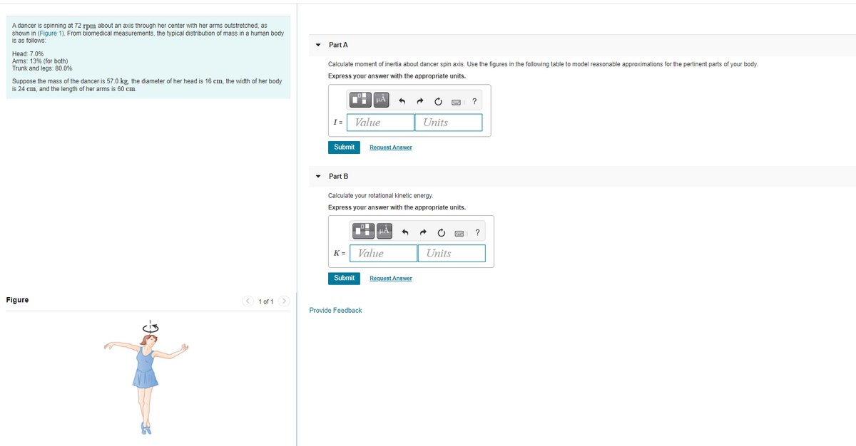 A dancer is spinning at 72 rpm about an axis through her center with her arms outstretched, as
shown in (Figure 1). From biomedical measurements, the typical distribution of mass in a human body
is as follows:
Part A
Head: 7.0%
Arms: 13% (for both)
Trunk and legs: 80.0%
Calculate moment of inertia about dancer spin axis. Use the figures in the following table to model reasonable approximations for the pertinent parts of your body.
Express your answer with the appropriate units.
Suppose the mass of the dancer is 57.0 kg, the diameter of her head is 16 cm, the width of her body
is 24 cm, and the length of her arms is 60 cm.
?
I =
Value
Units
Submit
Request Answer
Part B
Calculate your rotational kinetic energy.
Express your answer with the appropriate units.
HA
?
K =
Value
Units
Submit
Request Answer
Figure
< 1 of 1
Provide Feedback
