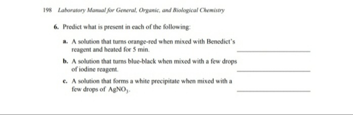 198 Laboratory Manual for General, Organic, and Biological Chemistry
6. Predict what is present in each of the following:
a. A solution that turns orange-red when mixed with Benedict's
reagent and heated for 5 min.
b. A solution that turns blue-black when mixed with a few drops
of iodine reagent.
e. A solution that forms a white precipitate when mixed with a
few drops of AgNO,.
