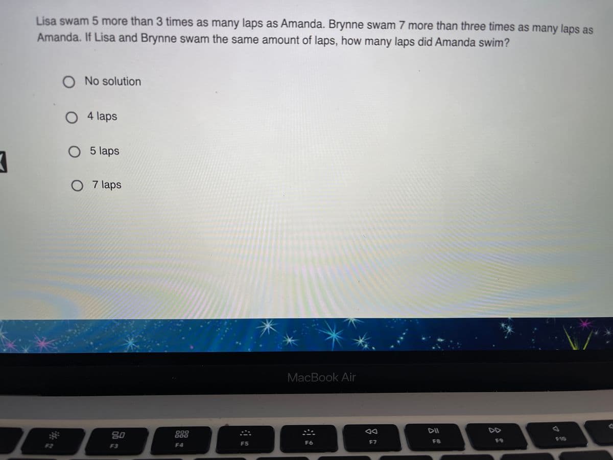 Lisa swam 5 more than 3 times as many laps as Amanda. Brynne swam 7 more than three times as many laps as
Amanda. If Lisa and Brynne swam the same amount of laps, how many laps did Amanda swim?
O No solution
O 4 laps
O 5 laps
O 7 laps
MacBook Air
DII
80
000
000
F8
F9
F10
F5
F6
F7
F2
F3
F4
