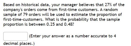 Based on historical data, your manager believes that 27% of the
company's orders come from first-time customers. A random
sample of 79 orders will be used to estimate the proportion of
first-time-customers. What is the probability that the sample
proportion is between 0.25 and 0.48?
(Enter your answer as a number accurate to 4
decimal places.)
