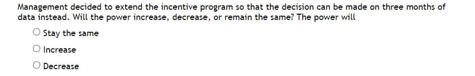 Management decided to extend the incentive program so that the decision can be made on three months of
data instead. Will the power increase, decrease, or remain the same? The power will
O Stay the same
O Increase
O Decrease
