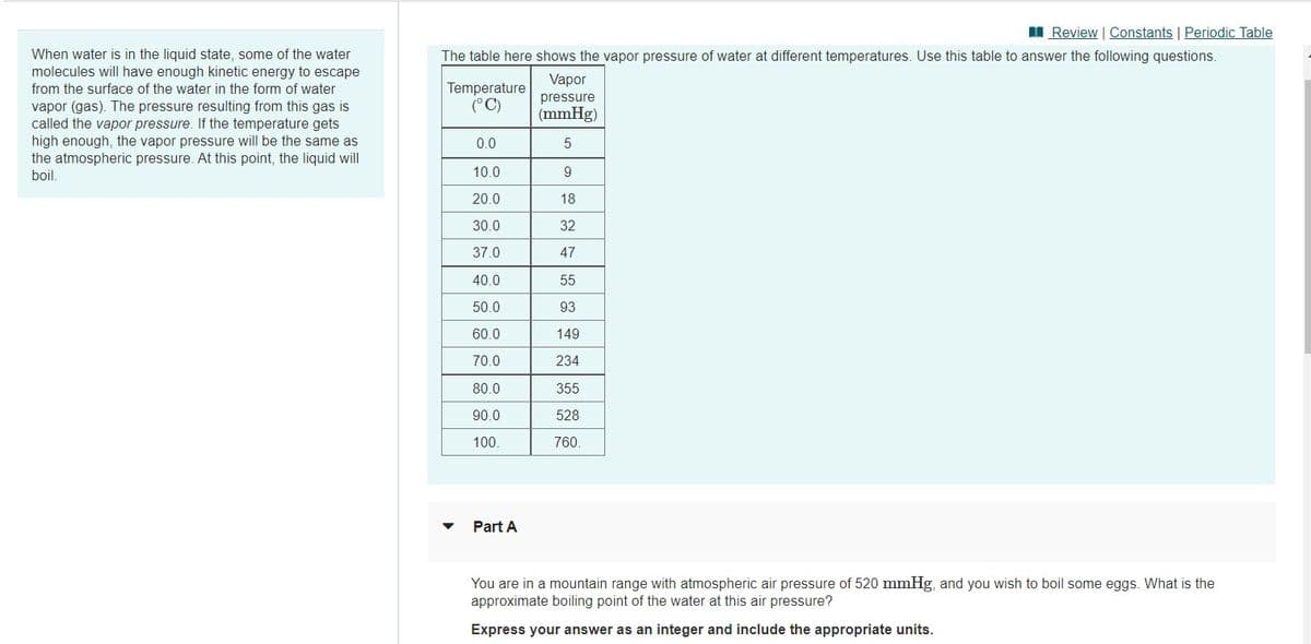 I Review | Constants | Periodic Table
When water is in the liquid state, some of the water
molecules will have enough kinetic energy to escape
The table here shows the vapor pressure of water at different temperatures. Use this table to answer the following questions.
Vapor
Temperature
(°C)
from the surface of the water in the form of water
pressure
vapor (gas). The pressure resulting from this gas is
called the vapor pressure. If the temperature gets
high enough, the vapor pressure will be the same as
the atmospheric pressure. At this point, the liquid will
boil.
(mmHg)
0.0
10.0
20.0
18
30.0
32
37.0
47
40.0
55
50.0
93
60.0
149
70.0
234
80.0
355
90.0
528
100.
760.
Part A
You are in a mountain range with atmospheric air pressure of 520 mmHg, and you wish to boil some eggs. What is the
approximate boiling point of the water at this air pressure?
Express your answer as an integer and include the appropriate units.
