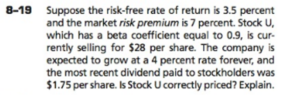 Suppose the risk-free rate of return is 3.5 percent
and the market risk premium is 7 percent. Stock U,
which has a beta coefficient equal to 0.9, is cur-
rently selling for $28 per share. The company is
expected to grow at a 4 percent rate forever, and
the most recent dividend paid to stockholders was
$1.75 per share. Is Stock U correctly priced? Explain.
8-19

