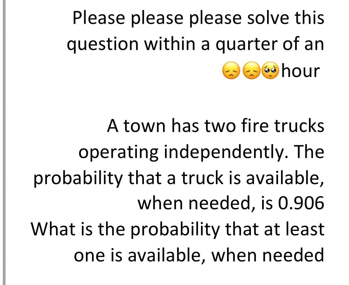 Please please please solve this
question within a quarter of an
hour
A town has two fire trucks
operating independently. The
probability that a truck is available,
when needed, is 0.906
What is the probability that at least
one is available, when needed

