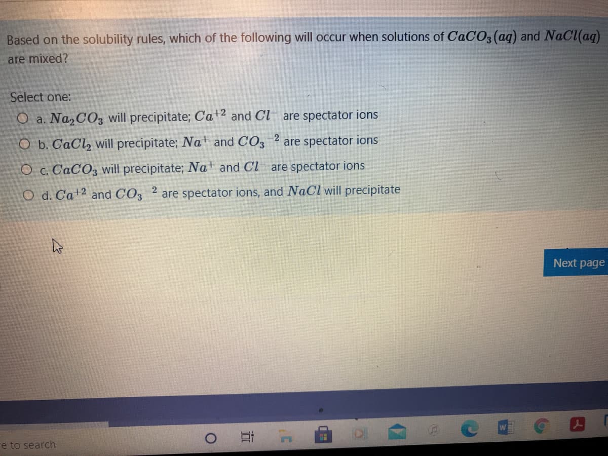 Based on the solubility rules, which of the following will occur when solutions of CACO3(aq) and NaCl(aq)
are mixed?
Select one:
O a. Na, CO3 will precipitate; Cat2 and Cl
are spectator ions
O b. CaCl, will precipitate; at and CO3 2 are spectator ions
O c. CACO3 will precipitate; Na and Cl are spectator ions
2
d. Ca2 and CO3
are spectator ions, and NaCl will precipitate
Next page
Fe to search
近
