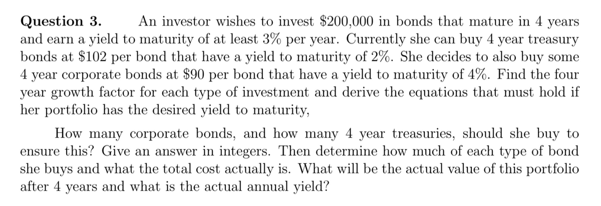An investor wishes to invest $200,000 in bonds that mature in 4 years
Question 3.
and earn a yield to maturity of at least 3% per year. Currently she can buy 4 year treasury
bonds at $102 per bond that have a yield to maturity of 2%. She decides to also buy some
4 year corporate bonds at $90 per bond that have a yield to maturity of 4%. Find the four
year growth factor for each type of investment and derive the equations that must hold if
her portfolio has the desired yield to maturity,
How many corporate bonds, and how many 4 year treasuries, should she buy to
ensure this? Give an answer in integers. Then determine how much of each type of bond
she buys and what the total cost actually is. What will be the actual value of this portfolio
after 4 years and what is the actual annual yield?
