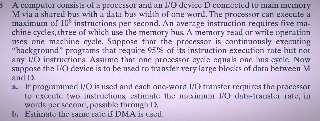8 A computer consists of a processor and an I/O device D connected to main memory
M via a shared bus with a data bus width of one word. The processor can execute a
maximum of 106 instructions per second. An average instruction requires five ma-
chine cycles, three of which use the memory bus. A memory read or write operation
uses one machine cycle. Suppose that the processor is continuously executing
"background" programs that require 95% of its instruction execution rate but not
any I/O instructions. Assume that one processor cycle equals one bus cycle. Now
suppose the I/O device is to be used to transfer very large blocks of data between M
and D.
a. If programmed I/O is used and each one-word I/O transfer requires the processor
to execute two instructions, estimate the maximum I/O data-transfer rate, in
words per second, possible through D.
b. Estimate the same rate if DMA is used.